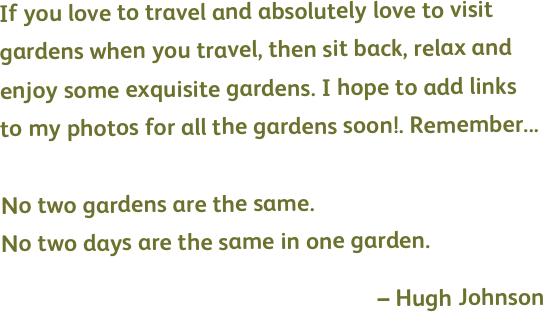 If you love to travel and absolutely love to visit gardens when you travel, then sit back, relax and enjoy some exquisite gardens. I hope to add links to my photos for all the gardens soon!. Remember...

No two gardens are the same.
No two days are the same in one garden.

– Hugh Johnson
